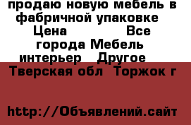 продаю новую мебель в фабричной упаковке › Цена ­ 12 750 - Все города Мебель, интерьер » Другое   . Тверская обл.,Торжок г.